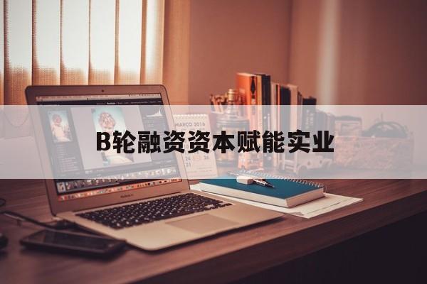 湛江市B轮融资资本赋能实业(b轮融资公司值得工作吗)