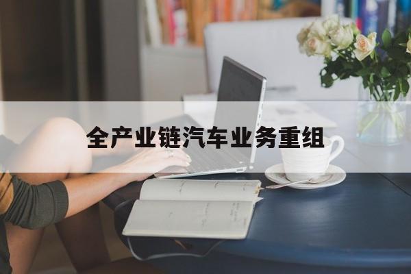 湛江市全产业链汽车业务重组(全产业链汽车业务重组的意义)
